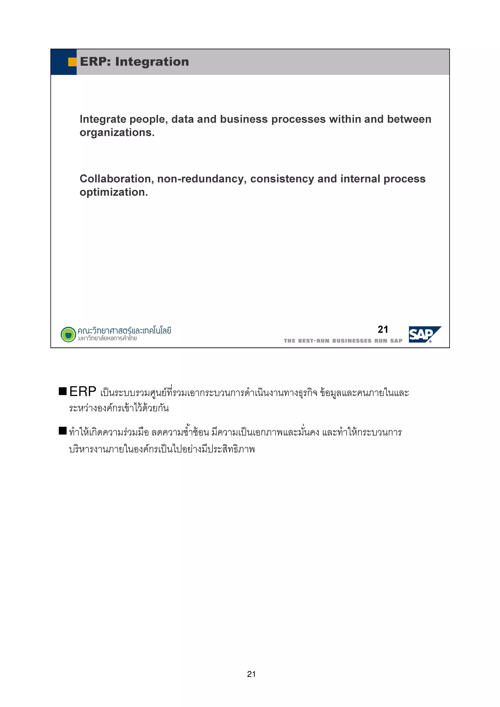 21
ERP เป็นระบบรวมศูนย์ทีรวมเอากระบวนการดําเนินงานทางธุรกิจ ข้อมูลและคนภายในและ
ระหว่างองค์กรเข้าไว้ด้วยกัน
ทําให้เกิดความร่วมมือ ลดความซําซ้อน มีความเป็นเอกภาพและมันคง และทําให้กระบวนการ
บริหารงานภายในองค์กรเป็นไปอย่างมีประสิทธิภาพ
 