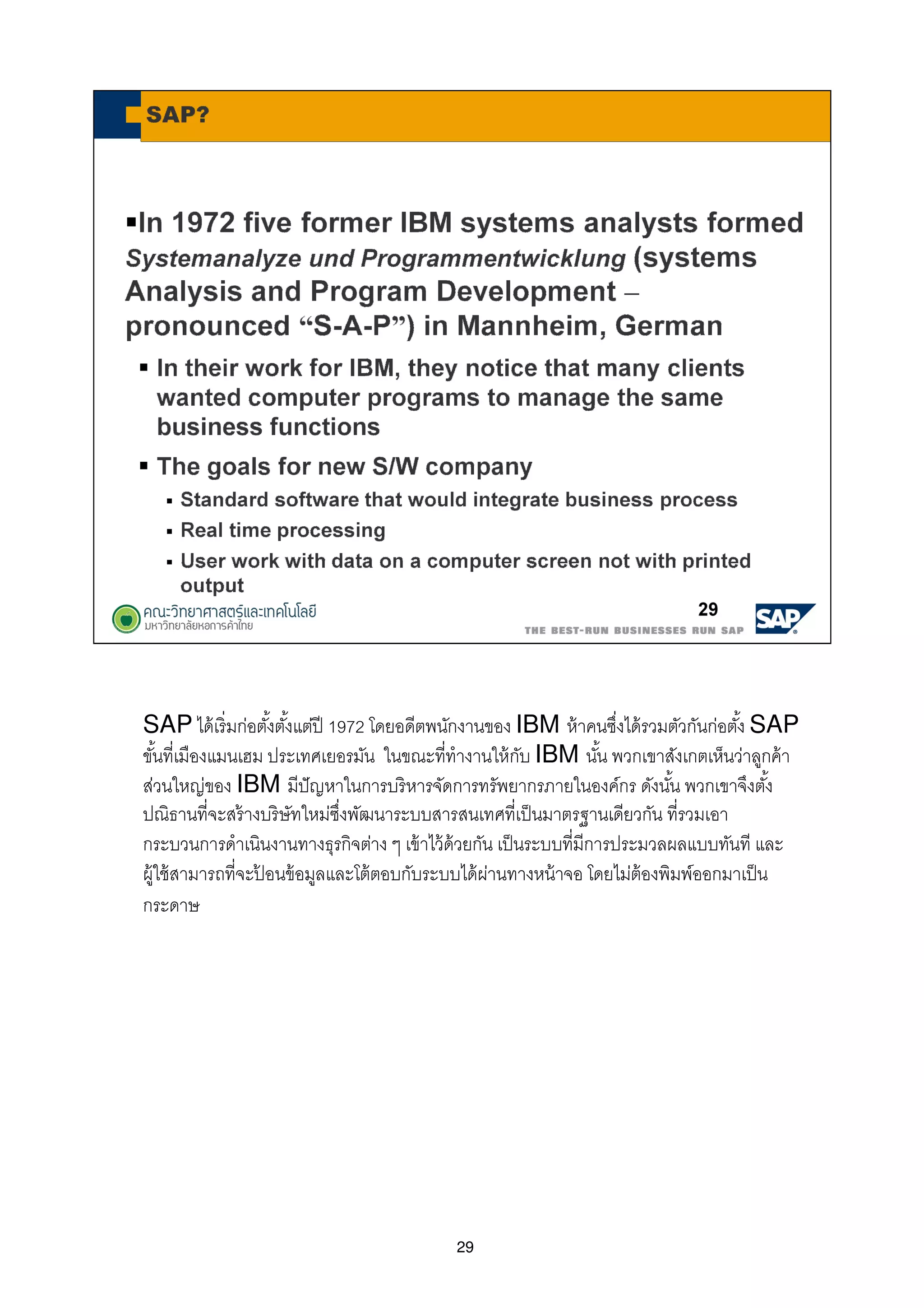 29
SAP ได้เริมก่อตังตังแต่ปี 1972 โดยอดีตพนักงานของ IBM ห้าคนซึงได้รวมตัวกันก่อตัง SAP
ขันทีเมืองแมนเฮม ประเทศเยอรมัน ในขณะทีทํางานให้กับ IBM นัน พวกเขาสังเกตเห็นว่าลูกค้า
ส่วนใหญ่ของ IBM มีปัญหาในการบริหารจัดการทรัพยากรภายในองค์กร ดังนัน พวกเขาจึงตัง
ปณิธานทีจะสร้างบริษัทใหม่ซึงพัฒนาระบบสารสนเทศทีเป็นมาตรฐานเดียวกัน ทีรวมเอา
กระบวนการดําเนินงานทางธุรกิจต่าง ๆ เข้าไว้ด้วยกัน เป็นระบบทีมีการประมวลผลแบบทันที และ
ผู้ใช้สามารถทีจะป้ อนข้อมูลและโต้ตอบกับระบบได้ผ่านทางหน้าจอ โดยไม่ต้องพิมพ์ออกมาเป็น
กระดาษ
 