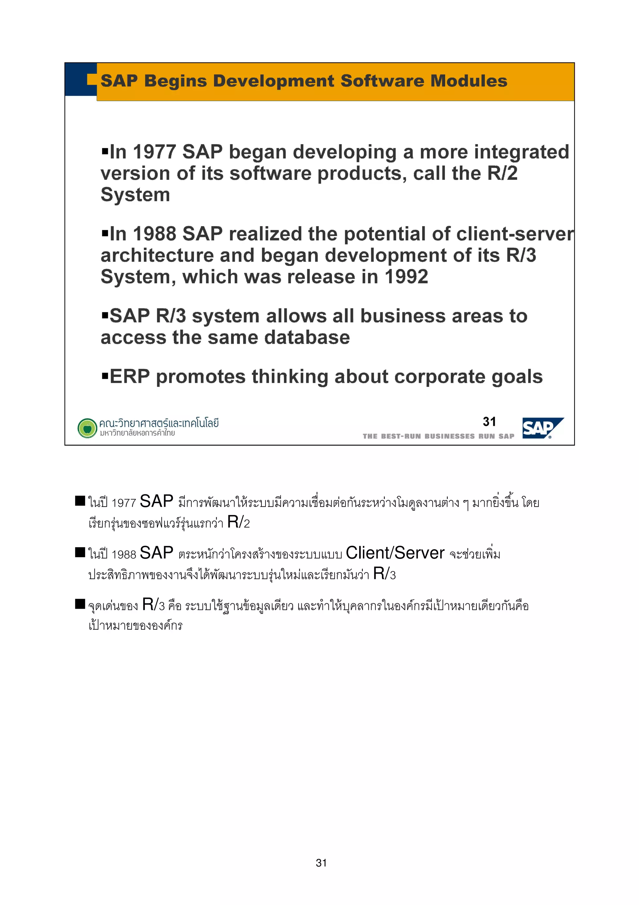 31
ในปี 1977 SAP มีการพัฒนาให้ระบบมีความเชือมต่อกันระหว่างโมดูลงานต่าง ๆ มากยิงขึน โดย
เรียกรุ่นของซอฟแวร์รุ่นแรกว่า R/2
ในปี 1988 SAP ตระหนักว่าโครงสร้างของระบบแบบ Client/Server จะช่วยเพิม
ประสิทธิภาพของงานจึงได้พัฒนาระบบรุ่นใหม่และเรียกมันว่า R/3
จุดเด่นของ R/3 คือ ระบบใช้ฐานข้อมูลเดียว และทําให้บุคลากรในองค์กรมีเป้ าหมายเดียวกันคือ
เป้ าหมายขององค์กร
 