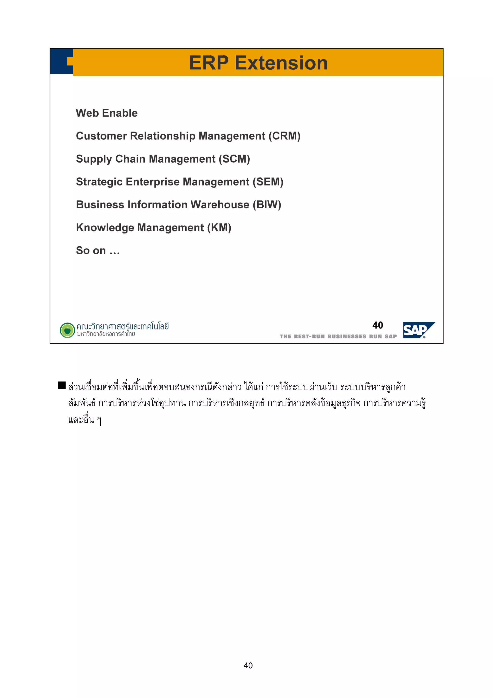 40
ส่วนเชือมต่อทีเพิมขึนเพือตอบสนองกรณีดังกล่าว ได้แก่ การใช้ระบบผ่านเว็บ ระบบบริหารลูกค้า
สัมพันธ์ การบริหารห่วงโซ่อุปทาน การบริหารเชิงกลยุทธ์ การบริหารคลังข้อมูลธุรกิจ การบริหารความรู้
และอืน ๆ
 