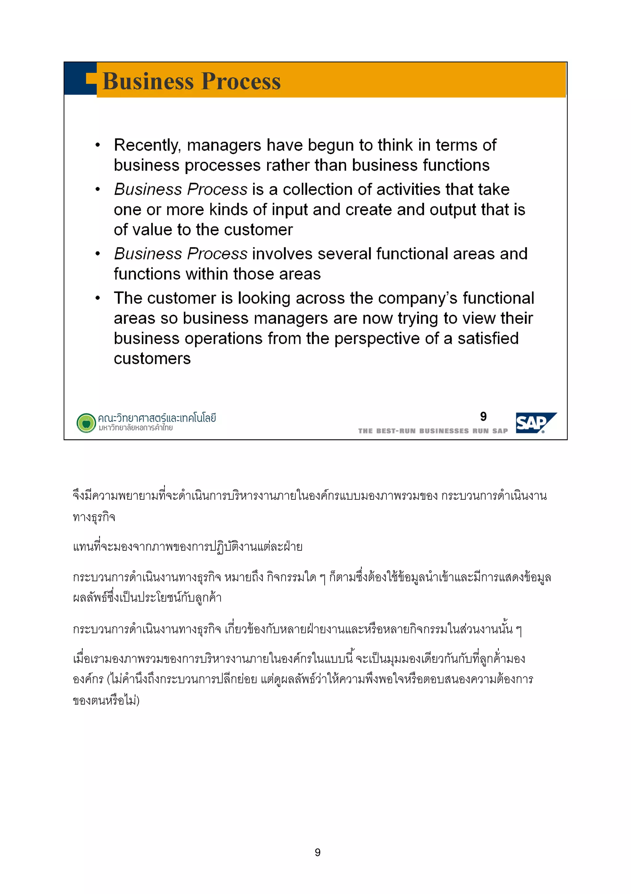 9
จึงมีความพยายามทีจะดําเนินการบริหารงานภายในองค์กรแบบมองภาพรวมของ กระบวนการดําเนินงาน
ทางธุรกิจ
แทนทีจะมองจากภาพของการปฏิบัติงานแต่ละฝ่าย
กระบวนการดําเนินงานทางธุรกิจ หมายถึง กิจกรรมใด ๆ ก็ตามซึงต้องใช้ข้อมูลนําเข้าและมีการแสดงข้อมูล
ผลลัพธ์ซึงเป็นประโยชน์กับลูกค้า
กระบวนการดําเนินงานทางธุรกิจ เกียวข้องกับหลายฝ่ายงานและหรือหลายกิจกรรมในส่วนงานนัน ๆ
เมือเรามองภาพรวมของการบริหารงานภายในองค์กรในแบบนี จะเป็นมุมมองเดียวกันกับทีลูกค้ามอง
องค์กร (ไม่คํานึงถึงกระบวนการปลีกย่อย แต่ดูผลลัพธ์ว่าให้ความพึงพอใจหรือตอบสนองความต้องการ
ของตนหรือไม่)
 