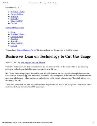12/10/12

Businesses Lean on Technology to Cut Gas Usage

December 10, 2012
Publisher’s Letter
Current Edition
Advertise
Subscribe
Where Is JBN?
Contact
Jewish Business News
Home
Publisher’s Letter
Current Edition
Advertise
Subscribe
Where Is JBN?
Contact
You are here: Home / Business News / Businesses Lean on Technology to Cut Gas Usage

Businesses Lean on Technology to Cut Gas Usage
April 23, 2012 By Ann Meyer Leave a Comment
Fibrenew franchise owner Ivar Vankemenade has lessened the brunt of the recent spike in gas prices by
relying on technology to help him shave pennies here and there.
His Global Positioning System diverts him around traffic jams en route to repair leather upholstery on-site
for customers, while an app tells him which station has the lowest prices. Vankemenade will stop before his
gas meter falls to empty when a customer call puts him in the vicinity of cheap gas. “I use technology to my
advantage,” he said.
This week, Vankemenade found gas for a relative bargain in Villa Park at $4.39 a gallon. That meant a tank
cost about $75, up from less than $60 a year ago.

thejewishbusiness.com/2012/04/23/businesses-lean-on-technology-to-cut-gas-usage/

1/5

 