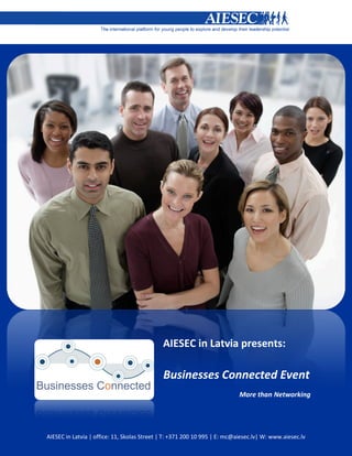 AIESEC in Latvia presents:

                                             Businesses Connected Event
                                                                           More than Networking




AIESEC in Latvia | office: 11, Skolas Street | T: +371 200 10 995 | E: mc@aiesec.lv| W: www.aiesec.lv
 