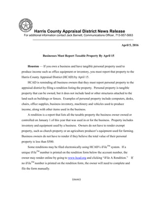 Harris County Appraisal District News Release
For additional information contact Jack Barnett, Communications Officer, 713-957-5663
________________________________________________________________
April 5, 2016
Businesses Must Report Taxable Property By April 15
Houston — If you own a business and have tangible personal property used to
produce income such as office equipment or inventory, you must report that property to the
Harris County Appraisal District (HCAD) by April 15.
HCAD is reminding all business owners that they must report personal property to the
appraisal district by filing a rendition listing the property. Personal property is tangible
property that can be owned, but it does not include land or other structures attached to the
land such as buildings or fences. Examples of personal property include computers, desks,
chairs, office supplies, business inventory, machinery and vehicles used to produce
income, along with other items used in the business.
A rendition is a report that lists all the taxable property the business owner owned or
controlled on January 1 of this year that was used in or for the business. Property includes
inventory and equipment used by a business. Owners do not have to render exempt
property, such as church property or an agriculture producer’s equipment used for farming.
Business owners do not have to render if they believe the total value of their personal
property is less than $500.
Some renditions may be filed electronically using HCAD’s iFileTM
system. If a
unique iFileTM
number is printed on the rendition form below the account number, the
owner may render online by going to www.hcad.org and clicking “iFile A Rendition.” If
no iFileTM
number is printed on the rendition form, the owner will need to complete and
file the form manually.
(more)
 