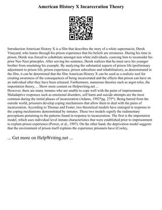 American History X Incarceration Theory
Introduction American History X is a film that describes the story of a white supremacist, Derek
Vineyard, who learns through his prison experience that his beliefs are erroneous. During his time in
prison, Derek was forced to cohabitate amongst non white individuals, coercing him to reconsider his
prior Neo Nazi principles. After serving his sentence, Derek realizes that he must save his younger
brother from emulating his example. By analyzing the substantial aspects of prison life (preliminary
adjustment to prison life, prison experience, prison subculture and rehabilitation), as demonstrated in
the film, it can be determined that the film American History X can be used as a realistic tool for
creating awareness of the consequences of being incarcerated and the effects that prison can have on
an individual after they have been released. Furthermore, numerous theories such as argot roles, the
importation theory, ... Show more content on Helpwriting.net ...
However, there are many inmates who are unable to cope well with the pains of imprisonment.
Maladaptive responses such as emotional disorders, self harm and suicide attempts are the most
common during the initial phases of incarceration (Adams, 1992*pg. 275*). Being barred from the
outside world, prisoners develop coping mechanisms that allow them to deal with the pains of
incarceration. According to Thomas and Foster, two theoretical models have emerged in response to
the coping mechanisms demonstrated by inmates. These two models signify the rudimentary
perceptions pertaining to the patterns found in response to incarceration. The first is the importation
model, which uses individual level inmate characteristics that were established prior to imprisonment
to explain prison experience (Power, et al., 1997). On the other hand, the deprivation model suggests
that the environment of prison itself explains the experience prisoners have (Cooley,
... Get more on HelpWriting.net ...
 