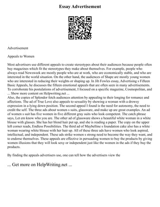 Essay Advertisement
Advertisement
Appeals to Women
Most advertisers use different appeals to create stereotypes about their audiences because people often
buy magazines which fit the stereotypes they make about themselves. For example, people who
always read Newsweek are mostly people who are at work, who are economically stable, and who are
interested in the world situation. On the other hand, the audiences of Shape are mostly young women
who are interested in reducing their weights or shaping up. In Jib Fowles essay, Advertising s Fifteen
Basic Appeals, he discusses the fifteen emotional appeals that are often seen in many advertisements.
To corroborate his postulations of advertisement, I focused on a specific magazine, Cosmopolitan, and
... Show more content on Helpwriting.net ...
Also, the copies of Splendor fetch audiences attention by appealing to their longing for romance and
affections. The ad of True Love also appeals to sexuality by showing a woman with a drowsy
expression in a lying down position. The second appeal I found is the need for autonomy, the need to
credit the self. The three ads about women s suits, glassware, and make up are great examples. An ad
of women s suit has five women in five different gray suits who look competent. The catch phrase
says, Let em know who you are. The other ad of glassware shows a beautiful white woman in a white
blouse with glasses. She has her blond hair put up, and she is reading a paper. The copy on the upper
left corner reads, Endless Possibilities. The third ad of Maybelline s foundation cake also has a white
woman wearing white blouse with her hair up. All of these three ads have women who look aspired,
intellectual, and independent. These ads strike women s strong need to become the way they want, and
to endorse themselves. These appeals are effective in persuading women to buy the products by giving
women illusions that they will look sexy or independent just like the women in the ads if they buy the
products.
By finding the appeals advertisers use, one can tell how the advertisers view the
... Get more on HelpWriting.net ...
 