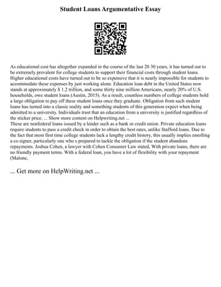 Student Loans Argumentative Essay
As educational cost has altogether expanded in the course of the last 20 30 years, it has turned out to
be extremely prevalent for college students to support their financial costs through student loans.
Higher educational costs have turned out to be so expensive that it is nearly impossible for students to
accommodate these expenses by just working alone. Education loan debt in the United States now
stands at approximately $ 1.2 trillion, and some thirty nine million Americans, nearly 20% of U.S.
households, owe student loans (Austin, 2015). As a result, countless numbers of college students hold
a large obligation to pay off these student loans once they graduate. Obligation from such student
loans has turned into a classic reality and something students of this generation expect when being
admitted to a university. Individuals trust that an education from a university is justified regardless of
the sticker price. ... Show more content on Helpwriting.net ...
These are nonfederal loans issued by a lender such as a bank or credit union. Private education loans
require students to pass a credit check in order to obtain the best rates, unlike Stafford loans. Due to
the fact that most first time college students lack a lengthy credit history, this usually implies enrolling
a co signer, particularly one who s prepared to tackle the obligation if the student abandons
repayments. Joshua Cohen, a lawyer with Cohen Consumer Law stated, With private loans, there are
no friendly payment terms. With a federal loan, you have a lot of flexibility with your repayment
(Malone,
... Get more on HelpWriting.net ...
 