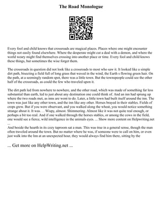 The Road Monologue
Every fool and child knows that crossroads are magical places. Places where one might encounter
things not easily found elsewhere. Where the desperate might cut a deal with a demon, and where the
world weary might find themselves crossing into another place or time. Every fool and child knows
these things, but sometimes the wise forget them.
The crossroads in question did not look like a crossroads to most who saw it. It looked like a simple
dirt path, bisecting a field full of long grass that waved in the wind, the Earth s flowing green hair. On
the path, at a seemingly random spot, there was a little town. But the townspeople could see the other
half of the crossroads, as could the few who traveled upon it.
The dirt path led from nowhere to nowhere, and the other road, which was made of something far less
substantial than earth, led to just about any destination one could think of. And an inn had sprung up
where the two roads met, as inns are wont to do. Later, a little town had built itself around the inn. The
town was just like any other town, and the inn like any other. Horses brayed in their stables. Fields of
crops grew. But if you were observant, and you walked along the wheat, you would notice something
strange about it. It was. . . Wispy, almost. Shimmering. Almost like it was not quite real enough, or
perhaps a bit too real. And if one walked through the horses stables, or among the cows in the field,
one would see a fierce, wild intelligence in the animals eyes. ... Show more content on Helpwriting.net
...
And beside the hearth in its cozy taproom sat a man. This was true in a general sense, though the man
often traveled around the town. But no matter where he was, if someone were to call on him, or even
just walk into the Inn at an unexpected hour, they would always find him there, sitting by the
... Get more on HelpWriting.net ...
 