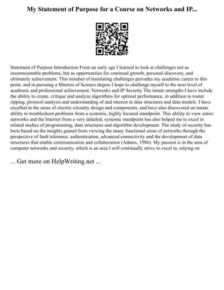 My Statement of Purpose for a Course on Networks and IP...
Statement of Purpose Introduction From an early age I learned to look at challenges not as
insurmountable problems, but as opportunities for continual growth, personal discovery, and
ultimately achievement. This mindset of translating challenges pervades my academic career to this
point, and in pursuing a Masters of Science degree I hope to challenge myself to the next level of
academic and professional achievement. Networks and IP Security The innate strengths I have include
the ability to create, critique and analyze algorithms for optimal performance, in addition to router
ripping, protocol analysis and understanding of and interest in data structures and data models. I have
excelled in the areas of electric circuitry design and components, and have also discovered an innate
ability to troubleshoot problems from a systemic, highly focused standpoint. This ability to view entire
networks and the Internet from a very detailed, systemic standpoint has also helped me to excel in
related studies of programming, data structures and algorithm development. The study of security has
been based on the insights gained from viewing the many functional areas of networks through the
perspective of fault tolerance, authentication, advanced connectivity and the development of data
structures that enable communication and collaboration (Adams, 1986). My passion is in the area of
computer networks and security, which is an area I will continually strive to excel in, relying on
... Get more on HelpWriting.net ...
 