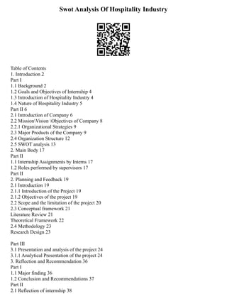 Swot Analysis Of Hospitality Industry
Table of Contents
1. Introduction 2
Part I
1.1 Background 2
1.2 Goals and Objectives of Internship 4
1.3 Introduction of Hospitality Industry 4
1.4 Nature of Hospitality Industry 5
Part II 6
2.1 Introduction of Company 6
2.2 MissionVision Objectives of Company 8
2.2.1 Organizational Strategies 9
2.3 Major Products of the Company 9
2.4 Organization Structure 12
2.5 SWOT analysis 13
2. Main Body 17
Part II
1.1 Internship Assignments by Interns 17
1.2 Roles performed by supervisors 17
Part II
2. Planning and Feedback 19
2.1 Introduction 19
2.1.1 Introduction of the Project 19
2.1.2 Objectives of the project 19
2.2 Scope and the limitation of the project 20
2.3 Conceptual framework 21
Literature Review 21
Theoretical Framework 22
2.4 Methodology 23
Research Design 23
Part III
3.1 Presentation and analysis of the project 24
3.1.1 Analytical Presentation of the project 24
3. Reflection and Recommendation 36
Part I
1.1 Major finding 36
1.2 Conclusion and Recommendations 37
Part II
2.1 Reflection of internship 38
 