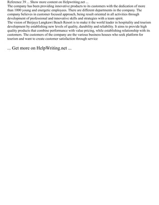 Reference 39 ... Show more content on Helpwriting.net ...
The company has been providing innovative products to its customers with the dedication of more
than 1000 young and energetic employees. There are different departments in the company. The
company believes in customer focused approach, being result oriented in all activities through
development of professional and innovative skills and strategies with a team spirit.
The vision of Berjaya Langkawi Beach Resort is to make it the world leader in hospitality and tourism
development by establishing new levels of quality, durability and reliability. It aims to provide high
quality products that combine performance with value pricing, while establishing relationship with its
customers. The customers of the company are the various business houses who seek platform for
tourism and want to create customer satisfaction through service
... Get more on HelpWriting.net ...
 