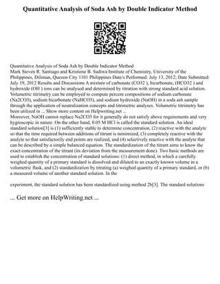Quantitative Analysis of Soda Ash by Double Indicator Method
Quantitative Analysis of Soda Ash by Double Indicator Method
Mark Steven R. Santiago and Kristiene B. Sadiwa Institute of Chemistry, University of the
Philippines, Diliman, Quezon City 1101 Philippines Date/s Performed: July 13, 2012; Date Submitted:
July 19, 2012 Results and Discussions A mixture of carbonate (CO32 ), bicarbonate, (HCO32 ) and
hydroxide (OH ) ions can be analysed and determined by titration with strong standard acid solution.
Volumetric titrimetry can be employed to compute percent compositions of sodium carbonate
(Na2CO3), sodium bicarbonate (NaHCO3), and sodium hydroxide (NaOH) in a soda ash sample
through the application of neutralization concepts and titrimetric analyses. Volumetric titrimetry has
been utilized in ... Show more content on Helpwriting.net ...
Moreover, NaOH cannot replace Na2CO3 for it generally do not satisfy above requirements and very
hygroscopic in nature. On the other hand, 0.05 M HCl is called the standard solution. An ideal
standard solution[3] is (1) sufficiently stable to determine concentration, (2) reactive with the analyte
so that the time required between additions of titrant is minimized, (3) completely reactive with the
analyte so that satisfactorily end points are realized, and (4) selectively reactive with the analyte that
can be described by a simple balanced equation. The standardization of the titrant aims to know the
exact concentration of the titrant (its deviation from the measurement done). Two basic methods are
used to establish the concentration of standard solutions: (1) direct method, in which a carefully
weighed quantity of a primary standard is dissolved and diluted to an exactly known volume in a
volumetric flask, and (2) standardization by titrating (a) weighed quantity of a primary standard, or (b)
a measured volume of another standard solution. In the
experiment, the standard solution has been standardized using method 2b[3]. The standard solutions
... Get more on HelpWriting.net ...
 