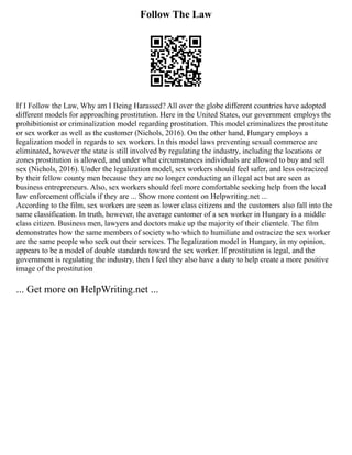 Follow The Law
If I Follow the Law, Why am I Being Harassed? All over the globe different countries have adopted
different models for approaching prostitution. Here in the United States, our government employs the
prohibitionist or criminalization model regarding prostitution. This model criminalizes the prostitute
or sex worker as well as the customer (Nichols, 2016). On the other hand, Hungary employs a
legalization model in regards to sex workers. In this model laws preventing sexual commerce are
eliminated, however the state is still involved by regulating the industry, including the locations or
zones prostitution is allowed, and under what circumstances individuals are allowed to buy and sell
sex (Nichols, 2016). Under the legalization model, sex workers should feel safer, and less ostracized
by their fellow county men because they are no longer conducting an illegal act but are seen as
business entrepreneurs. Also, sex workers should feel more comfortable seeking help from the local
law enforcement officials if they are ... Show more content on Helpwriting.net ...
According to the film, sex workers are seen as lower class citizens and the customers also fall into the
same classification. In truth, however, the average customer of a sex worker in Hungary is a middle
class citizen. Business men, lawyers and doctors make up the majority of their clientele. The film
demonstrates how the same members of society who which to humiliate and ostracize the sex worker
are the same people who seek out their services. The legalization model in Hungary, in my opinion,
appears to be a model of double standards toward the sex worker. If prostitution is legal, and the
government is regulating the industry, then I feel they also have a duty to help create a more positive
image of the prostitution
... Get more on HelpWriting.net ...
 