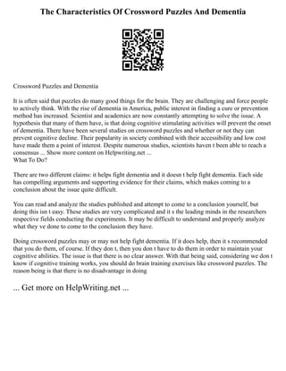 The Characteristics Of Crossword Puzzles And Dementia
Crossword Puzzles and Dementia
It is often said that puzzles do many good things for the brain. They are challenging and force people
to actively think. With the rise of dementia in America, public interest in finding a cure or prevention
method has increased. Scientist and academics are now constantly attempting to solve the issue. A
hypothesis that many of them have, is that doing cognitive stimulating activities will prevent the onset
of dementia. There have been several studies on crossword puzzles and whether or not they can
prevent cognitive decline. Their popularity in society combined with their accessibility and low cost
have made them a point of interest. Despite numerous studies, scientists haven t been able to reach a
consensus ... Show more content on Helpwriting.net ...
What To Do?
There are two different claims: it helps fight dementia and it doesn t help fight dementia. Each side
has compelling arguments and supporting evidence for their claims, which makes coming to a
conclusion about the issue quite difficult.
You can read and analyze the studies published and attempt to come to a conclusion yourself, but
doing this isn t easy. These studies are very complicated and it s the leading minds in the researchers
respective fields conducting the experiments. It may be difficult to understand and properly analyze
what they ve done to come to the conclusion they have.
Doing crossword puzzles may or may not help fight dementia. If it does help, then it s recommended
that you do them, of course. If they don t, then you don t have to do them in order to maintain your
cognitive abilities. The issue is that there is no clear answer. With that being said, considering we don t
know if cognitive training works, you should do brain training exercises like crossword puzzles. The
reason being is that there is no disadvantage in doing
... Get more on HelpWriting.net ...
 