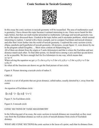 Conic Sections in Taxicab Geometry
In this essay the conic sections in taxicab geometry will be researched. The area of mathematics used
is geometry. I have chosen this topic because it seemed interesting to me. I have never heard for this
topic before, but then our math teacher presented us mathematic web page and taxicab geometry was
one of the topics discussed there. I looked at the topic before and it encounter problems, which seemed
interesting to explore. I started with a basic example, just to compare Euclidean and taxicab distance
and after that I went further into the world of taxicab geometry. I explored the conic sections (circle,
ellipse, parabola and hyperbola) of taxicab geometry. All pictures, except figure 12, were drawn by me
in the program called Geogebra. ... Show more content on Helpwriting.net ...
All of them are distant from the origin or 5 units (kilometers) and that is where the Euclidian and taxi
distance match each other. To find other points, we should move among x axis and then up and down
as far as possible. We have enough fuel for five kilometers in one way, which means that:
|x|+|y|=5
When solving the equation we get: y=5 x for x,y 0 y=x 5 for x 0; y≤0 y= x 5 for x,y≤0 y=x+5 for
x≤0;y 0
So when all the functions are drawn we get the final picture of taxi circle.
Figure 4: Picture showing a taxicab circle of radius 5.
CIRCLE
A circle is a set of all points that are given distance, called radius, usually denoted by r, away from the
center.
An equation of Euclidean circle:
〖(x h)〗^2+〖(y k)〗^2=r^2
Figure 5: An Euclidean circle
Figure 6: A taxicab circle
CONIC SECTIONS OF TAXICAB GEOMETRY
In the following part of an essay, the conic sections in taxicab distance are researched, as they must
vary from the Euclidean distance as well as circle of taxicab distance from circle of Euclidean
distance.
WHAT ARE CONIC SECTIONS the conic section is the locus of a point, such that its distance from
 