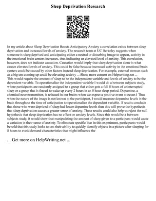 Sleep Deprivation Research
In my article about Sleep Deprivation Boosts Anticipatory Anxiety a correlation exists between sleep
deprivation and increased levels of anxiety. The research team at UC Berkeley suggests when
someone is sleep deprived and anticipating either a neutral or disturbing image to appear, activity in
the emotional brain centers increases, thus indicating an elevated level of anxiety. This correlation,
however, does not indicate causation. Causation would imply that sleep deprivation alone is what
causes elevated levels of anxiety. This could be false because increased activity in the emotional brain
centers could be caused by other factors instead sleep deprivation. For example, external stresses such
as a big test coming up could be elevating activity ... Show more content on Helpwriting.net ...
This would require the amount of sleep to be the independent variable and levels of anxiety to be the
dependent variable. To operationalize the independent variable I would do a between subjects study,
where participants are randomly assigned to a group that either gets a full 8 hours of uninterrupted
sleep or a group that is forced to wake up every 2 hours in an 8 hour sleep period. Dopamine, a
chemical neurotransmitter, is released in our brains when we expect a positive event to occur.1 Thus
when the nature of the image is not known to the participant, I would measure dopamine levels in the
brain throughout the time of anticipation to operationalize the dependent variable. If results conclude
that those who were deprived of sleep had lower dopamine levels then this will prove the hypothesis
that sleep deprivation causes a greater sense of anxiety. These results could also help us reject the null
hypothesis that sleep deprivation has no effect on anxiety levels. Since this would be a between
subjects study, it would show that manipulating the amount of sleep given to a participant would cause
a variation in their sense of anxiety. To eliminate specific bias in this experiment, participants would
be told that this study looks to test their ability to quickly identify objects in a picture after sleeping for
8 hours to avoid demand characteristics that might influence the
... Get more on HelpWriting.net ...
 