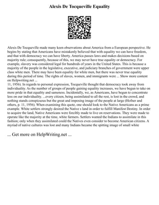 Alexis De Tocqueville Equality
Alexis De Tocqueville made many keen observations about America from a European perspective. He
begins by stating that Americans have mistakenly believed that with equality we can have freedom,
and that with democracy we can have liberty. America passes laws and makes decisions based on
majority rule; consequently, because of this, we may never have true equality or democracy. For
example, slavery was considered legal for hundreds of years in the United States. This is because a
majority of the people in the legislative, executive, and judiciary branches of government were upper
class white men. There may have been equality for white men, but there was never true equality
during this period of time. The rights of slaves, women, and immigrants were ... Show more content
on Helpwriting.net ...
11, 1956). In regards to personal expression, Tocqueville thought that democracy took away from
individuality. As the number of groups of people gaining equality increases, we have begun to take on
more pride in that equality and sameness. Incidentally, we, as Americans, have begun to concentrate
less on our individuality. ...every citizen, being assimilated to all the rest, is lost in the crowd, and
nothing stands conspicuous but the great and imposing image of the people at large (Hofner and
others, p. 11, 1956). When examining this quote, one should look to the Native Americans as a prime
example. White settlers strongly desired the Native s land in order to fulfill Manifest Destiny. In order
to acquire the land, Native Americans were forcibly made to live on reservations. They were made to
operate like the majority at the time, white farmers. Settlers wanted the Indians to assimilate in this
fashion; only when they assimilated could the Natives even consider to become American citizens. A
myriad of native cultures was lost and many Indians became the spitting image of small white
... Get more on HelpWriting.net ...
 