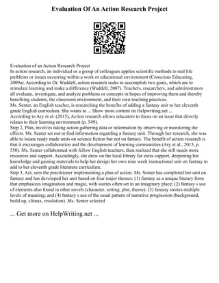 Evaluation Of An Action Research Project
Evaluation of an Action Research Project
In action research, an individual or a group of colleagues applies scientific methods to real life
problems or issues occurring within a work or educational environment (Conscious Educating,
2009a). According to Dr. Waddell, action research seeks to accomplish two goals, which are to
stimulate learning and make a difference (Waddell, 2007). Teachers, researchers, and administrators
all evaluate, investigate, and analyze problems or concepts in hopes of improving them and thereby
benefiting students, the classroom environment, and their own teaching practices.
Ms. Senter, an English teacher, is researching the benefits of adding a fantasy unit to her eleventh
grade English curriculum. She wants to ... Show more content on Helpwriting.net ...
According to Ary et al. (2015), Action research allows educators to focus on an issue that directly
relates to their learning environment (p. 549).
Step 2, Plan, involves taking action gathering data or information by observing or monitoring the
effects. Ms. Senter set out to find information regarding a fantasy unit. Through her research, she was
able to locate ready made units on science fiction but not on fantasy. The benefit of action research is
that it encourages collaboration and the development of learning communities (Ary et al., 2015, p.
550). Ms. Senter collaborated with fellow English teachers, then realized that she still needs more
resources and support. Accordingly, she drew on the local library for extra support, deepening her
knowledge and gaining materials to help her design her own nine week instructional unit on fantasy to
add to her eleventh grade literature curriculum.
Step 3, Act, sees the practitioner implementing a plan of action. Ms. Senter has completed her unit on
fantasy and has developed her unit based on four major themes: (1) fantasy as a unique literary form
that emphasizes imagination and magic, with stories often set in an imaginary place; (2) fantasy s use
of elements also found in other novels (character, setting, plot, theme); (3) fantasy stories multiple
levels of meaning; and (4) fantasy s use of the usual pattern of narrative progression (background,
build up, climax, resolution). Ms. Senter selected
... Get more on HelpWriting.net ...
 
