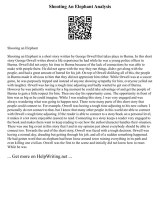 Shooting An Elephant Analysis
Shooting an Elephant
Shooting an Elephant is a short story written by George Orwell that takes place in Burma. In this short
story George Orwell writes about a life experience he had while he was a young police officer in
Burma. Orwell did not enjoy his time in Burma because of the lack of connections he was able to
make with people there. He did not agree with the way they ran things, didn t get along with the
people, and had a great amount of hatred for his job. On top of Orwell disliking all of this, the people
in Burma made it obvious to him that they did not appreciate him either. While Orwell was at a soccer
game, he was purposely tripped and instead of anyone showing sympathy for him, everyone yelled out
with laughter. Orwell was having a tough time adjusting and badly wanted to get out of Burma.
However he was patiently waiting for a big moment he could take advantage of and get the people of
Burma to gain a little respect for him. Then one day his opportunity came. The opportunity in front of
him was as big as he could imagine. While I was reading this story, I was very engaged and was
always wondering what was going to happen next. There were many parts of this short story that
people could connect to. For example, Orwell was having a tough time adjusting to his new culture. I
personally do not connect to that, but I know that many other people in this world are able to connect
with Orwell s tough time adjusting. If the reader is able to connect to a story/book on a personal level,
it makes it a lot more enjoyable (easier) to read. Connecting to a story keeps a reader very engaged to
the book and makes them want to keep reading to see how the author/character handles their situation.
There was one big event in this story that I and in my opinion just about everybody should be able to
connect too. Towards the end of the short story, Orwell was faced with a tough decision. Orwell was
having a normal day, dreading but getting through his job, and all of a sudden something happened.
He had gotten word that an elephant had been loose around town ruining everything in its path and
even killing one civilian. Orwell was the first to the scene and initially did not know how to react.
While he was
... Get more on HelpWriting.net ...
 
