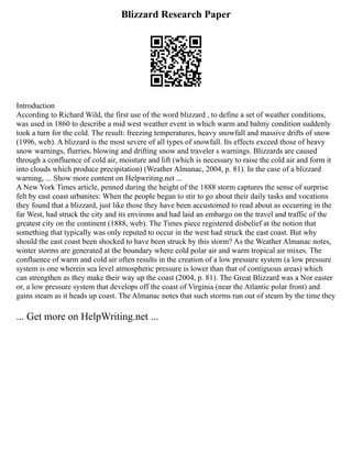 Blizzard Research Paper
Introduction
According to Richard Wild, the first use of the word blizzard , to define a set of weather conditions,
was used in 1860 to describe a mid west weather event in which warm and balmy condition suddenly
took a turn for the cold. The result: freezing temperatures, heavy snowfall and massive drifts of snow
(1996, web). A blizzard is the most severe of all types of snowfall. Its effects exceed those of heavy
snow warnings, flurries, blowing and drifting snow and traveler s warnings. Blizzards are caused
through a confluence of cold air, moisture and lift (which is necessary to raise the cold air and form it
into clouds which produce precipitation) (Weather Almanac, 2004, p. 81). In the case of a blizzard
warning, ... Show more content on Helpwriting.net ...
A New York Times article, penned during the height of the 1888 storm captures the sense of surprise
felt by east coast urbanites: When the people began to stir to go about their daily tasks and vocations
they found that a blizzard, just like those they have been accustomed to read about as occurring in the
far West, had struck the city and its environs and had laid an embargo on the travel and traffic of the
greatest city on the continent (1888, web). The Times piece registered disbelief at the notion that
something that typically was only reputed to occur in the west had struck the east coast. But why
should the east coast been shocked to have been struck by this storm? As the Weather Almanac notes,
winter storms are generated at the boundary where cold polar air and warm tropical air mixes. The
confluence of warm and cold air often results in the creation of a low pressure system (a low pressure
system is one wherein sea level atmospheric pressure is lower than that of contiguous areas) which
can strengthen as they make their way up the coast (2004, p. 81). The Great Blizzard was a Nor easter
or, a low pressure system that develops off the coast of Virginia (near the Atlantic polar front) and
gains steam as it heads up coast. The Almanac notes that such storms run out of steam by the time they
... Get more on HelpWriting.net ...
 
