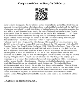 Compare And Contrast Durry Vs Dell Curry
Curry v.s Curry Some people that pay attention and are interested in the game of basketball, there are
arguments between the two about who is better. Some people that like basketball think that Dell Curry
is better than his son but if you look at the history of statistics between the two, and the goals that they
have achieve as individuals that have a love for the game of basketball technically Stephen Curry is
better than his father, But also the three point line was put into the NBA on October 12 , 1979. Some
of the similarities that the two have are that they went to 4 year colleges, both went to the (NBA)
players , both set records in college, and also the in the NBA , also were that they both were great
three point shooters , also Both ... Show more content on Helpwriting.net ...
He has set records from college ,and the NBA throughout his career. Even when he was retired from
the NBA he has still received awards . Dell curry was chosen to the 1982 Mcdonald s High school All
American Team , First Team All Metro Conference (1984 1986) , Metro Conference Player of the year
in 1986 , Charlotte Hornets leading scorer and NBA Sixth Man of the year in 1994. Dell Curry had
went to Virginia Tech University , and when he went to the four year college, and his team qualified
for at large bids to the NCAA tournament in 1985 and in 1986 , they lost in first round on both
occasions . in 2004 Dell Curry had been put in the Virginia Tech Hall of Fame. Dell curry did not start
majority of the games that he played in his career timeline but other than just that his (field goal
percentage) as in how many three point shots he has made he averaged about 4 Three pointers a game
,and he averaged about 2.1 rebounds a game . Other than just that he has been in the games were
people like Manute Bol and and a lot of taller people that were over 7 feet tall and had huge
advantages over Dell but he didn t let that stop him from doing what he does best . When Dell curry
was drafted he was the First Round: 15th overall pick by the Utah Jazz in the 1986 NBA Draft. He has
played one whole season with Utah Jazz and then was drafted to the cleveland Cavaliers.he spent
seasons there and then played the two newest teams which were the milwaukee bucks and the
charlotte hornets. Although before the end of his charlotte hornet career he has finished with all time
leading
... Get more on HelpWriting.net ...
 