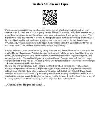 Phantom Ale Research Paper
When considering making your own beer, there are a myriad of online websites to pick up your
supplies. How do you know what your going to need though? You need to really have an opportunity
to smell and experience the smells and taste using your taste and smell, and not just your eyes. You
might have a place like Phantom Ale close by that specializes in supplies for brewing. Phantom Ale is
the best of both worlds, as it doubles as a brewery and brew supply store. As you shop for your
brewing needs, you can satisfy your thirst needs. You will most definitely get side tracked by all the
impressive mead, cider and beer this fine establishment is producing.
Whether its brewers yeast or malted barley of any darkness, and flavor, Phantom has it. The selection
is wide. The supply portion of Phantom takes up the front entry of the brewery, has all the items you
need to get brewing on your own. Phantom is not just bound by the staples of grain and yeasts, they
have equipment too. No need to mill your own grains at home. Phantom has a mill that you can get
your grain milled before you go. Don t leave before you try there incredible selection of brews though.
... Show more content on Helpwriting.net ...
This was my first taste of mead ever. I have to say that I have been missing out. You have been
missing out if you have never tried it. If you make your way to Phantom Ales you need to try their
wide selection of mead. There other selections are great as well but lets stay focused. If you haven t
had mead its like drinking dessert. My favorite by far was the Cranberry Pomegranate Mead. Now if
you don t like sours or sweet drinking brews, this may not be for you. If you like Framboise, or any of
the sour yeasty wild stuff that is coming out these days, mead is a notch up from
... Get more on HelpWriting.net ...
 