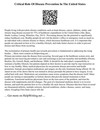 Critical Role Of Disease Prevention In The United States
People living with prevalent chronic conditions such as heart disease, cancer, diabetes, stroke, and
chronic lung disease account for 75% of healthcare expenditures in the United States (Ahn, Basu,
Smith, Luohua, Loring, Whitelaw, Ory, 2013) . Preventing disease has the potential to significantly
reduce healthcare cost. Healthy people do not visit the doctor s office or emergency room as much as
an individual with a chronic disease or illness, which decreases healthcare cost. It is important that
people are educated on how to live a healthy lifestyle, and make better choices in order to prevent
disease and illness from occurring.
The reorientation of primary health care towards prevention is fundamental to addressing the rising
burden ... Show more content on Helpwriting.net ...
Primary prevention stops the disease from occurring. Several gaps in the healthcare system exist, and
patients are not receiving preventative care and screenings to prevent mortality and morbidity (Owens,
Beckles, Ho, Gorrell, Brady, and Kaftarian, 2008). It should be the individual s responsibility to
maintain a healthy lifestyle, but patients depend on their doctors to provide step by step instruction on
how to stay healthy. Many medical physicians do not promote disease prevention and health
promotion. Instead, prescription medications and surgery are the only treatments being offered. Dr. Oz
stated on one of his shows that he was trained to always persuade the patient to have surgery. It was
called heal with steel. Medication can sometimes cause worse symptoms than the disease itself. Many
people are turning to naturopathic or holistic doctors that provide natural treatments to their
conditions. Functional medicine physicians focus on the root cause of the problem, and treat the
disease with supplements and diet changes. The goal of a functional medicine doctor is to reverse
disease, and teach the patients how to live a healthy life style forever. Diseases that have been reversed
are rheumatoid arthritis, multiple sclerosis, thyroid conditions, chohn s disease, cancer, and many
others. Googling Chris beats cancer tells the
... Get more on HelpWriting.net ...
 