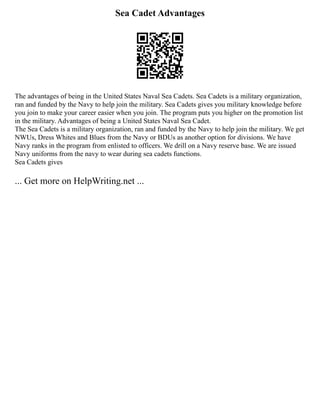 Sea Cadet Advantages
The advantages of being in the United States Naval Sea Cadets. Sea Cadets is a military organization,
ran and funded by the Navy to help join the military. Sea Cadets gives you military knowledge before
you join to make your career easier when you join. The program puts you higher on the promotion list
in the military. Advantages of being a United States Naval Sea Cadet.
The Sea Cadets is a military organization, ran and funded by the Navy to help join the military. We get
NWUs, Dress Whites and Blues from the Navy or BDUs as another option for divisions. We have
Navy ranks in the program from enlisted to officers. We drill on a Navy reserve base. We are issued
Navy uniforms from the navy to wear during sea cadets functions.
Sea Cadets gives
... Get more on HelpWriting.net ...
 