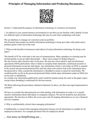 Principles of Managing Information and Producing Documents...
Section 1 Understand the purpose of information technology in a business environment
1. In relation to your current business environment (or one that you are familiar with), identify at least
two different types of information technology that may be used when completing work tasks.
We use databases to manage our customers and our portfolio.
Our External sales people use mobile information technology to keep up to date with emails and to
produce quotes when out on the road.
2. What are the benefits to businesses (and others) of using information technology for doing work
tasks?
The benefit of IT for work tasks is the ease of communication. Many attendees at a meeting may be
invited quickly in one go rather than people ... Show more content on Helpwriting.net ...
We also receive other sensitive data via the post. We may have been asked to sign non disclosure
agreements (NDA) particularly when it relates to company bank statements, unreleased accounts or
personal information on private individuals. Any information which is sent under an NDA is scanned
to the system into password protected files and only those who need to look at the information have
the password to. Once scanned the information is shredded to ensure it cannot be used further. We
would keep this on file in the password protected folder (which states information under an NDA) for
seven years or indefinitely.
In a similar way information gathered by email would be treated exactly the same as the paper copies
except where shredding is mentioned for obvious reasons.
3b) When following the procedures outlined in Question 3a above, are there any legal requirements to
consider?
We have to consider the data protection act when dealing with information at work as it is usually
sensitive information about individuals or companies finances. We also be bound by non disclosure
agreements. We also have to follow the seven years rule for keeping information as we are a financial
services company.
4. Why is confidentiality critical when managing information?
Confidentiality is critical when managing information because not all information is suitable for all
employees/customers. For example personnel files for employees should
... Get more on HelpWriting.net ...
 