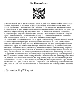 Sir Thomas More
Sir Thomas More UTOPIA Sir Thomas More, son of Sir John More, a justice of King s Bench, after
his earlier education at St. Anthony s, he was placed, as a boy, in the household of Cardinal John
Morton, Archbishop of Canterbury and Lord Chancellor. It was not usual for persons of wealth or
influence and sons of good families to be so established together in a relation of patron and client. The
youth wore his patron s livery, and added to his state. The patron used, afterwards, his wealth or
influence in helping his young client forward in the world. Thomas More is travelling as Henry the
Eighth s ambassador in the Low Countries in the early 1500s when he encounters his friend Peter
Giles. Giles introduces More to an ... Show more content on Helpwriting.net ...
For Thomas More, like for other leaders too, an appeal to understanding it isn t the preferred method
of transmitting important principles. A leader prefers to communicate in a clear, compelling and
memorable way, as he does once in a while. But he understands that there are many other situations
where a direct appeal and modest understanding is the most effective way to communicate a deep
conviction. This approach works paradoxically. When a leader appeals to understanding, he gives to
others a part of its power, rather than assert its own authority; he encourages others to trust him, by
having first trust in others and shows its power and confidence by acting with modesty and humility.
The appeals for understanding have another advantage: they are a way to a way to encourage others to
strive to understand what the leader is doing and thinks. Morus has done this with many people around
him, and even now, after so many centuries, his story troubles people and makes them analyze their
lives and values. The value of these efforts is expressed by the African proverb which says: When I
pray for bread and I get it, I think at bread and I forgot about God. When I pray for bread and I don t
get it, I think of God. More preferred the means of communication that challenge, and not the simple
and
... Get more on HelpWriting.net ...
 
