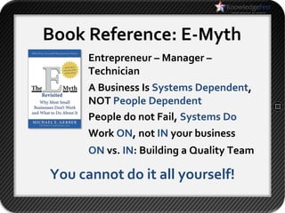 Book Reference: E-Myth
      Entrepreneur – Manager –
      Technician
      A Business Is Systems Dependent,
      NOT People Dependent
      People do not Fail, Systems Do
      Work ON, not IN your business
      ON vs. IN: Building a Quality Team

You cannot do it all yourself!
 