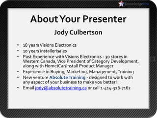 About Your Presenter
                 Jody Culbertson
• 18 years Visions Electronics
• 10 years installer/sales
• Past Experience with Visions Electronics - 30 stores in
  Western Canada, Vice President of Category Development,
  along with Home/Car/Install Product Manager
• Experience in Buying, Marketing, Management, Training
• New venture Absolute Training - designed to work with
  any aspect of your business to make you better!
• Email jody@absolutetraining.ca or call 1-414-326-7162
 