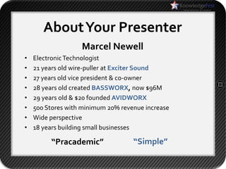 About Your Presenter
                   Marcel Newell
•   Electronic Technologist
•   21 years old wire-puller at Exciter Sound
•   27 years old vice president & co-owner
•   28 years old created BASSWORX, now $96M
•   29 years old & $20 founded AVIDWORX
•   500 Stores with minimum 20% revenue increase
•   Wide perspective
•   18 years building small businesses

         “Pracademic”               “Simple”
 