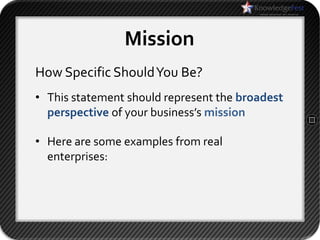 Mission
How Specific Should You Be?
• This statement should represent the broadest
  perspective of your business’s mission

• Here are some examples from real
  enterprises:
 