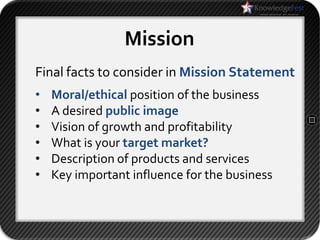 Mission
Final facts to consider in Mission Statement
•   Moral/ethical position of the business
•   A desired public image
•   Vision of growth and profitability
•   What is your target market?
•   Description of products and services
•   Key important influence for the business
 