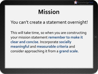 Mission
You can’t create a statement overnight!

This will take time, so when you are constructing
your mission statement remember to make it
clear and concise. Incorporate socially
meaningful and measurable criteria and
consider approaching it from a grand scale.
 