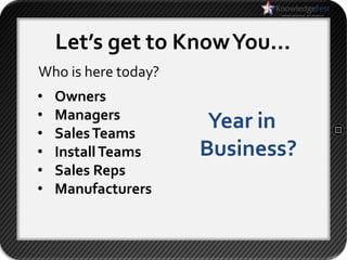 Let’s get to Know You…
Who is here today?
•   Owners
•   Managers
•   Sales Teams
                      Year in
•   Install Teams    Business?
•   Sales Reps
•   Manufacturers
 