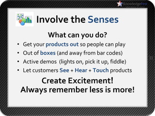 Involve the Senses
              What can you do?
•   Get your products out so people can play
•   Out of boxes (and away from bar codes)
•   Active demos (lights on, pick it up, fiddle)
•   Let customers See + Hear + Touch products
         Create Excitement!
    Always remember less is more!
 