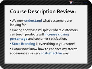 Course Description Review:
• We now understand what customers are
looking for.
• Having showcases/displays where customers
can touch products will increase closing
percentage and customer satisfaction.
• Store Branding is everything in your store!
• I know now know how to enhance my store’s
appearance in a very cost-effective way.
 