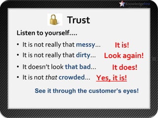 Trust
Listen to yourself….
• It is not really that messy…    It is!
• It is not really that dirty… Look again!
• It doesn’t look that bad…    It does!
• It is not that crowded… Yes, it is!
     See it through the customer’s eyes!
 