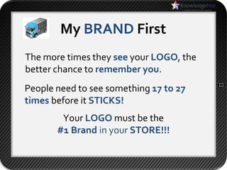 My BRAND First
The more times they see your LOGO, the
better chance to remember you.
People need to see something 17 to 27
times before it STICKS!
        Your LOGO must be the
       #1 Brand in your STORE!!!
 