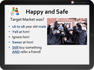 Happy and Safe
    Target Market was?
•    16 to 28 year old male
•    Yell at him!
•    Ignore him!
•    Swear at him!
•    Still buy something
     AND refer a friend!
 