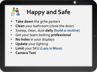 Happy and Safe
•   Take down the girlie posters
•   Clean your bathroom (close the door)
•   Sweep, clean, dust daily (build a routine)
•   Get your team looking professional
•   No holes in your displays
•   Update your lighting
•   Limit your SKU (Less is More)
•   Camera Test
 