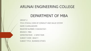 ARUNAI ENGINEERING COLLEGE
DEPARTMENT OF MBA
GROUP :2
TITLE :ETHICAL CODE OF CONDUCT AND VALUE SYSTEM
NAME :R.JAYALAKSHMI
REGISTER NUMBER: 510422631021
BRANCH : MBA
SEMESTER/YEAR : 2 SEM/I YEAR
SUBJECT CODE : BA4211
SUBJECT TITLE : BUSINESS ETHICS
 