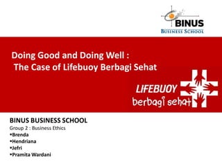 Doing Good and Doing Well :
The Case of Lifebuoy Berbagi Sehat




BINUS BUSINESS SCHOOL
Group 2 : Business Ethics
Brenda
Hendriana
Jefri
Pramita Wardani
 