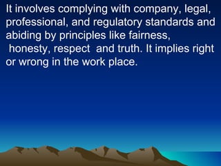 It involves complying with company, legal, professional, and regulatory standards and abiding by principles like fairness, honesty, respect  and truth. It implies right or wrong in the work place. 