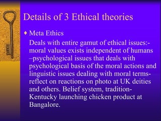 Details of 3 Ethical theories Meta Ethics Deals with entire gamut of ethical issues:- moral values exists independent of humans –psychological issues that deals with psychological basis of the moral actions and linguistic issues dealing with moral terms-reflect on reactions on photo at UK deities and others. Belief system, tradition- Kentucky launching chicken product at Bangalore.  