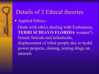 Applied Ethics:- Deals with ethics dealing with Euthanasia,  TERRI SCHIAVO FLORIDA  women!!- female feticide and infanticide, displacement of tribal people due to hydel power projects, cloning, testing drugs on animals Details of 3 Ethical theories 