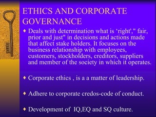 ETHICS AND CORPORATE GOVERNANCE Deals with determination what is ‘right'," fair, prior and just" in decisions and actions made that affect stake holders. It focuses on the business relationship with employees, customers, stockholders, creditors, suppliers and member of the society in which it operates. Corporate ethics , is a a matter of leadership. Adhere to corporate credos-code of conduct.  Development of  IQ,EQ and SQ culture. 