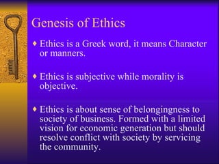 Genesis of Ethics Ethics is a Greek word, it means Character or manners. Ethics is subjective while morality is objective.  Ethics is about sense of belongingness to society of business. Formed with a limited vision for economic generation but should resolve conflict with society by servicing the community. 